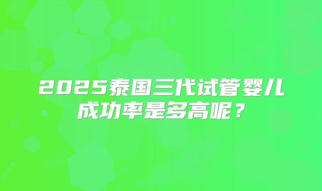 2025泰国三代试管婴儿成功率是多高呢?