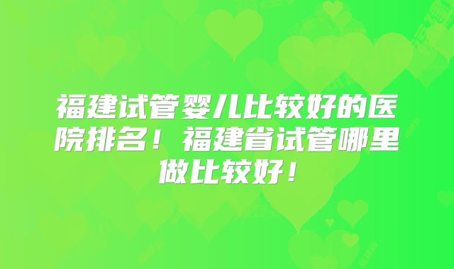 福建试管婴儿比较好的医院排名！福建省试管哪里做比较好！