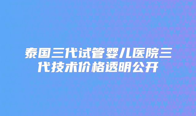 泰国三代试管婴儿医院三代技术价格透明公开