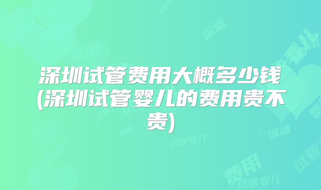 深圳试管费用大概多少钱(深圳试管婴儿的费用贵不贵)