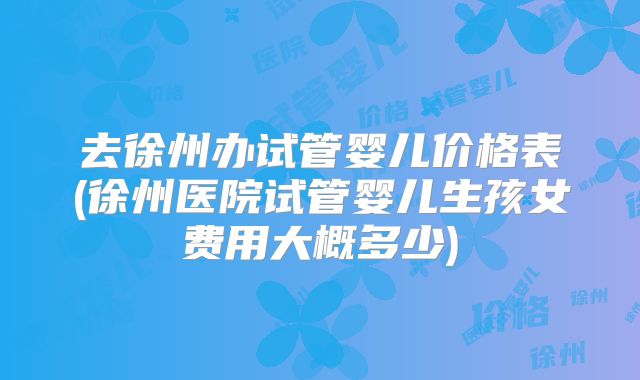 去徐州办试管婴儿价格表(徐州医院试管婴儿生孩女费用大概多少)
