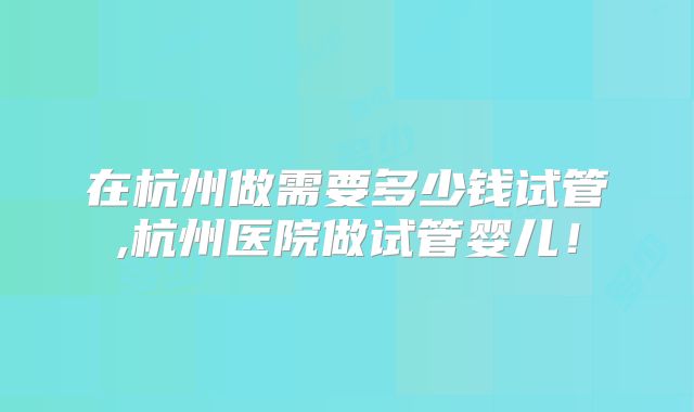 在杭州做需要多少钱试管,杭州医院做试管婴儿！