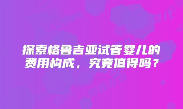 探索格鲁吉亚试管婴儿的费用构成,究竟值得吗?