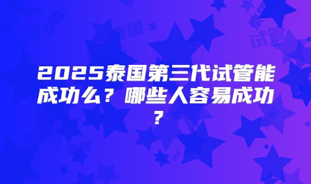 2025泰国第三代试管能成功么?哪些人容易成功?