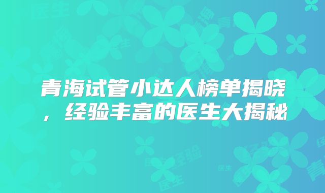 青海试管小达人榜单揭晓，经验丰富的医生大揭秘