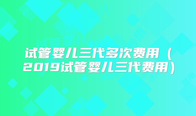 试管婴儿三代多次费用（2019试管婴儿三代费用）