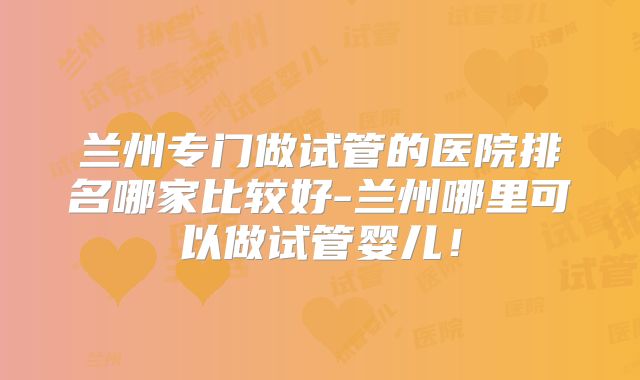 兰州专门做试管的医院排名哪家比较好-兰州哪里可以做试管婴儿!