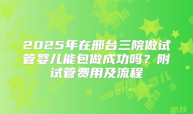 2025年在邢台三院做试管婴儿能包做成功吗？附试管费用及流程