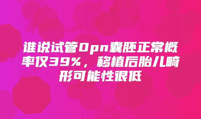 谁说试管0pn囊胚正常概率仅39%，移植后胎儿畸形可能性很低