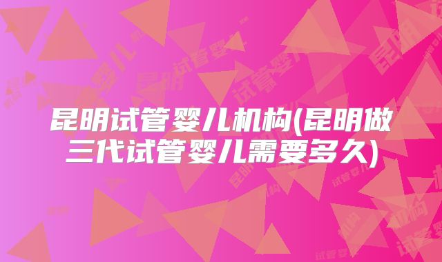 昆明试管婴儿机构(昆明做三代试管婴儿需要多久)