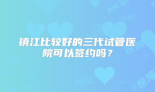 镇江比较好的三代试管医院可以签约吗？