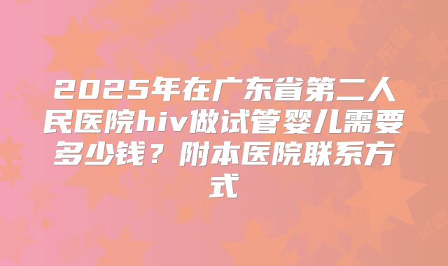 2025年在广东省第二人民医院hiv做试管婴儿需要多少钱?附本医院联系方式