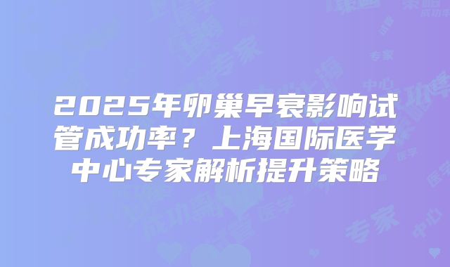 2025年卵巢早衰影响试管成功率？上海国际医学中心专家解析提升策略