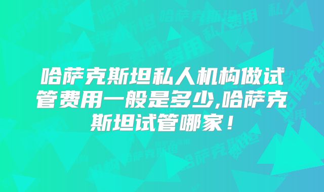 哈萨克斯坦私人机构做试管费用一般是多少,哈萨克斯坦试管哪家！
