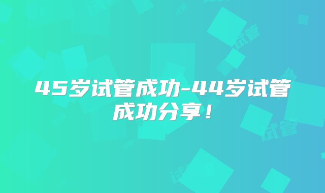 45岁试管成功-44岁试管成功分享!