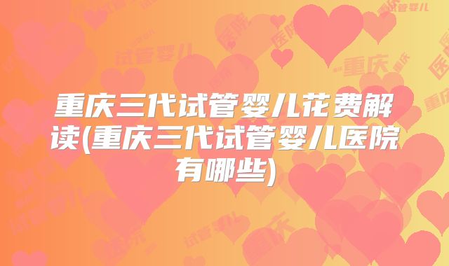 重庆三代试管婴儿花费解读(重庆三代试管婴儿医院有哪些)
