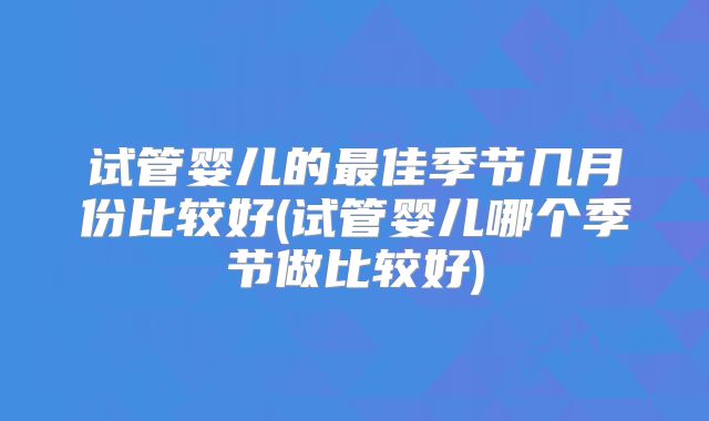 试管婴儿的最佳季节几月份比较好(试管婴儿哪个季节做比较好)