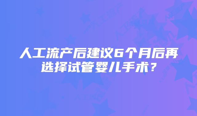 人工流产后建议6个月后再选择试管婴儿手术？