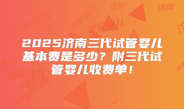 2025济南三代试管婴儿基本费是多少？附三代试管婴儿收费单！