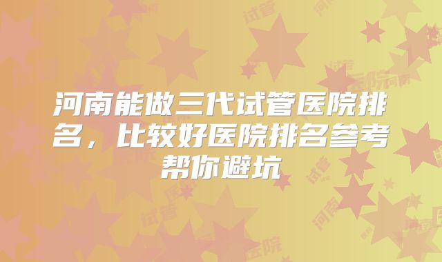 河南能做三代试管医院排名，比较好医院排名参考帮你避坑