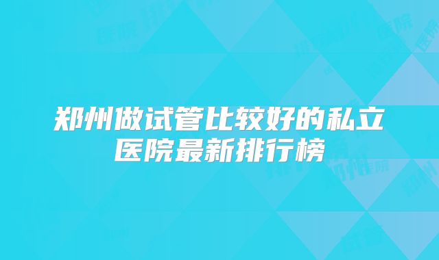郑州做试管比较好的私立医院最新排行榜
