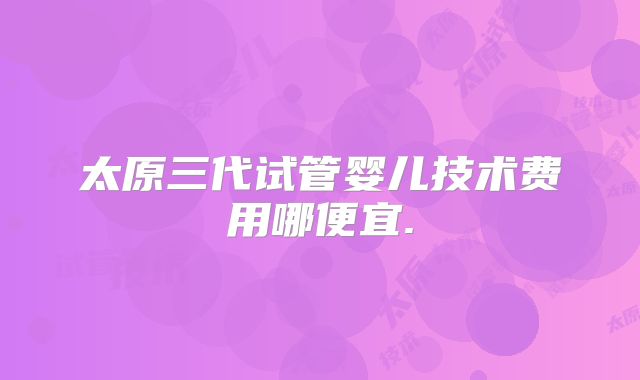 太原三代试管婴儿技术费用哪便宜.