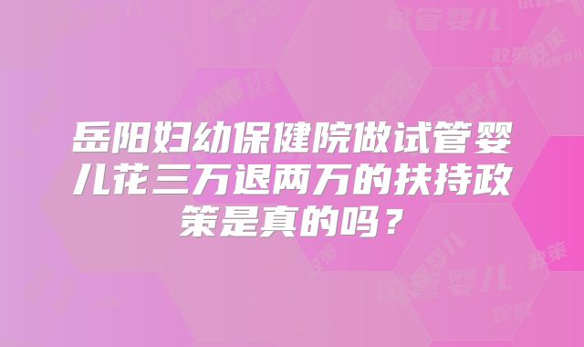 岳阳妇幼保健院做试管婴儿花三万退两万的扶持政策是真的吗?