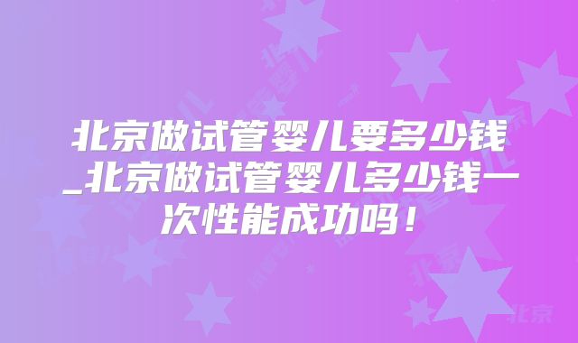 北京做试管婴儿要多少钱_北京做试管婴儿多少钱一次性能成功吗！