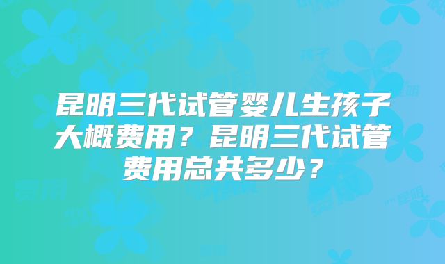 昆明三代试管婴儿生孩子大概费用？昆明三代试管费用总共多少？
