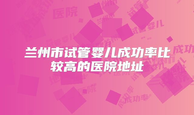 兰州市试管婴儿成功率比较高的医院地址