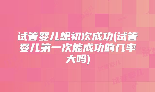 试管婴儿想初次成功(试管婴儿第一次能成功的几率大吗)