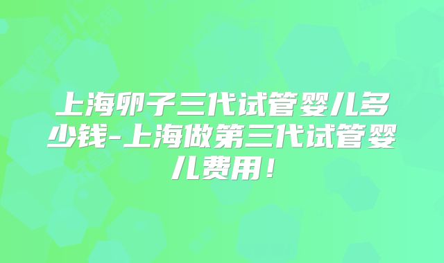 上海卵子三代试管婴儿多少钱-上海做第三代试管婴儿费用!