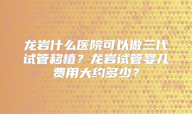 龙岩什么医院可以做三代试管移植？龙岩试管婴儿费用大约多少？