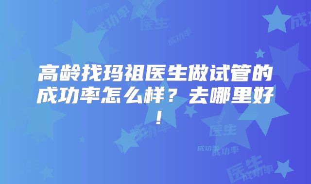 高龄找玛祖医生做试管的成功率怎么样？去哪里好！