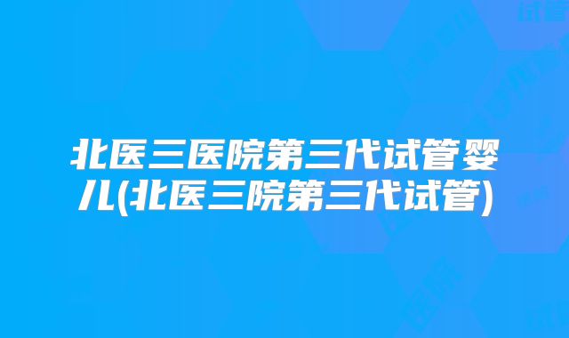 北医三医院第三代试管婴儿(北医三院第三代试管)