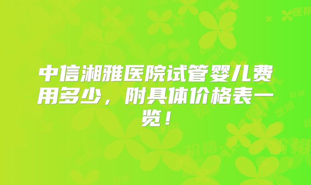 中信湘雅医院试管婴儿费用多少,附具体价格表一览!