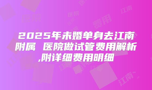 2025年未婚单身去江南附属 医院做试管费用解析,附详细费用明细