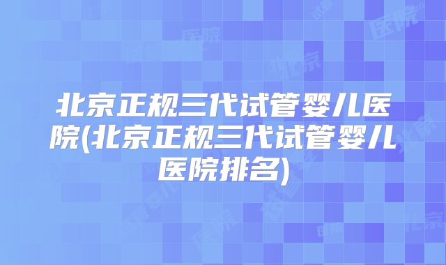 北京正规三代试管婴儿医院(北京正规三代试管婴儿医院排名)