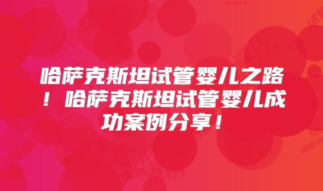 哈萨克斯坦试管婴儿之路！哈萨克斯坦试管婴儿成功案例分享！