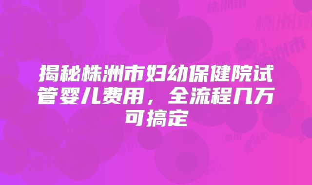 揭秘株洲市妇幼保健院试管婴儿费用，全流程几万可搞定