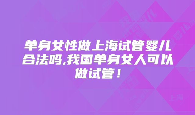 单身女性做上海试管婴儿合法吗,我国单身女人可以做试管！