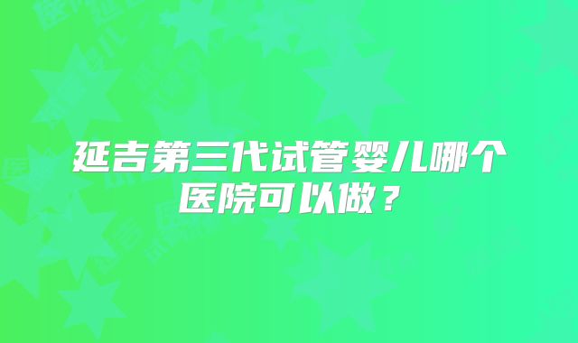 延吉第三代试管婴儿哪个医院可以做?