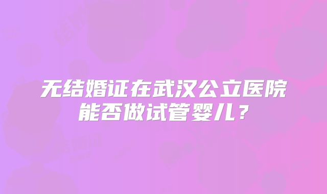 无结婚证在武汉公立医院能否做试管婴儿？