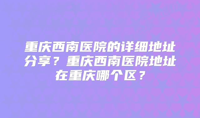 重庆西南医院的详细地址分享？重庆西南医院地址在重庆哪个区？