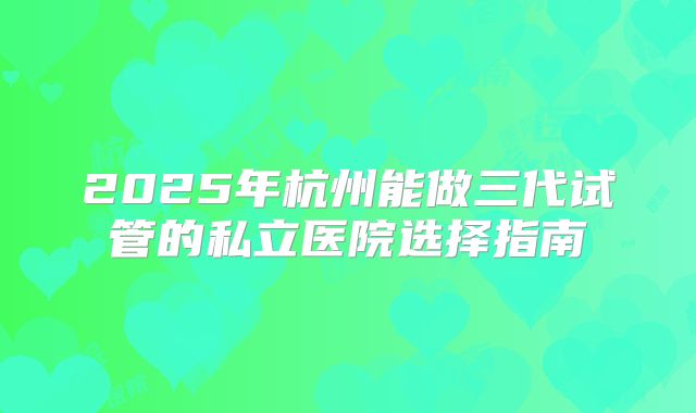 2025年杭州能做三代试管的私立医院选择指南