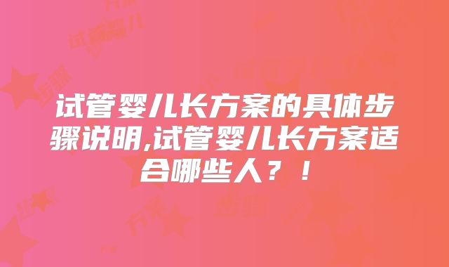 试管婴儿长方案的具体步骤说明,试管婴儿长方案适合哪些人？！