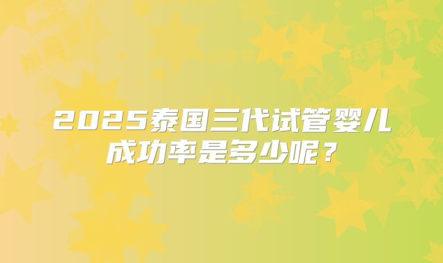 2025泰国三代试管婴儿成功率是多少呢？
