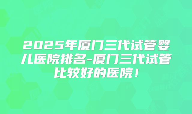 2025年厦门三代试管婴儿医院排名-厦门三代试管比较好的医院！