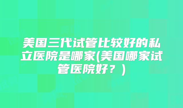 美国三代试管比较好的私立医院是哪家(美国哪家试管医院好?)