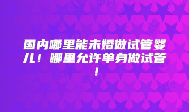 国内哪里能未婚做试管婴儿!哪里允许单身做试管!